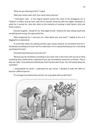 64
“What are you referring to Ami?” I asked.
“Both your names mean rock. Your name means rock too.”
* (Translators note - in the original Spanish version the name of the protagonist Jim is
“Pedrito” or Pedro. And we have used Jim to maintain continuity with the English translation in
which he is named Jim. Here Ami refers to the similarity of meaning in both Pedro’s (Jim) and
Krato’s names.)
Everyone laughed... Except for me. They began to talk. I stood to the side, asking myself why
everything went wrong. Ami approached me.
“What happened Jim, is that you act a little below your true level.” I looked at him as if
begging for an explanation.
“A small child, dirties his clothing and face upon eating. However no one blames him for it.
He behaves according to his level. But if an adult does it he is reproached because he is not acting
according to his level.”
“And what does that have to do with me?”
“Because you do not behave according to your level, that is why every time you do or think
something that is below what is expected of you, you immediately receive the correction...That is
why you suffer. If you behaved authentically, from the best part of you. Your life would always be
a paradise.”
I contemplated his words. I understood he was correct. I decided to make the effort to
become a different person...
“It is enough if you behave like yourself. Let us go speak with my old friend.”
 