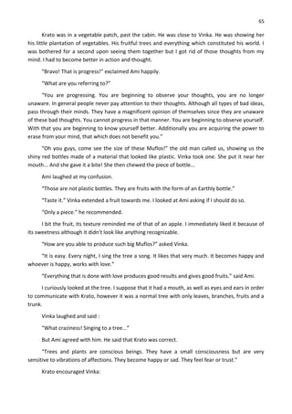 65
Krato was in a vegetable patch, past the cabin. He was close to Vinka. He was showing her
his little plantation of vegetables. His fruitful trees and everything which constituted his world. I
was bothered for a second upon seeing them together but I got rid of those thoughts from my
mind. I had to become better in action and thought.
“Bravo! That is progress!” exclaimed Ami happily.
“What are you referring to?”
“You are progressing. You are beginning to observe your thoughts, you are no longer
unaware. In general people never pay attention to their thoughts. Although all types of bad ideas,
pass through their minds. They have a magnificent opinion of themselves since they are unaware
of these bad thoughts. You cannot progress in that manner. You are beginning to observe yourself.
With that you are beginning to know yourself better. Additionally you are acquiring the power to
erase from your mind, that which does not benefit you.”
“Oh you guys, come see the size of these Muflos!” the old man called us, showing us the
shiny red bottles made of a material that looked like plastic. Vinka took one. She put it near her
mouth... And she gave it a bite! She then chewed the piece of bottle...
Ami laughed at my confusion.
“Those are not plastic bottles. They are fruits with the form of an Earthly bottle.”
“Taste it.” Vinka extended a fruit towards me. I looked at Ami asking if I should do so.
“Only a piece.” he recommended.
I bit the fruit, its texture reminded me of that of an apple. I immediately liked it because of
its sweetness although it didn't look like anything recognizable.
“How are you able to produce such big Muflos?” asked Vinka.
“It is easy. Every night, I sing the tree a song. It likes that very much. It becomes happy and
whoever is happy, works with love.”
“Everything that is done with love produces good results and gives good fruits.” said Ami.
I curiously looked at the tree. I suppose that it had a mouth, as well as eyes and ears in order
to communicate with Krato, however it was a normal tree with only leaves, branches, fruits and a
trunk.
Vinka laughed and said :
“What craziness! Singing to a tree...”
But Ami agreed with him. He said that Krato was correct.
“Trees and plants are conscious beings. They have a small consciousness but are very
sensitive to vibrations of affections. They become happy or sad. They feel fear or trust.”
Krato encouraged Vinka:
 