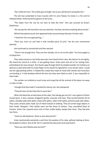 66
“Eat a little bit more. The muflos give strength. Eat so you will become strong like this.”
The old man pretended to have muscles with his arms flexed, his hands in a fist and his
inflated cheeks. Vinka found this gesture to be funny.
“The ladies from the city do not wish to look like that.” Ami was amused by Krato’s
foolishness.
“Do not pay this old mountain man any attention. He does not know anything about trends.”
While Krato joked around, Ami appeared to be concentrating intensely. He then said:
“I think the Terri are approaching...”
“Then you must run and hide in that invisible piece of junk.” the Kia man recommend
alarmed.
Ami continued to concentrate and then warned:
“There’s not enough time. They are here already. Let us run to the cabin.” He encouraged us
to follow him.
That really scared me, but Vinka was even more fearful than I was. She held on to me tightly.
We heard the sound of a motor. It was getting closer. Krato went and sat on his rocking chair,
pretending to be very tranquil. Ami found a gap through which he peeked outside. He invited us to
observe as well while with his index finger on his mouth he signaled for us to remain silent. I could
see the approaching vehicle. It looked like a black box made of metal with wheels and many bars
surrounding it. It had windows behind the bars but they were black as well. It was impossible to
look inside.
The somber car emitted so much noise and smog that all the animals of the place ran away
in order to hide.
I thought that they hadn’t invented the silencer yet. Ami whispered:
“They do have one but they like to cause fear.”
When the black box arrived close to the cabin, four beings got out of it. Just a glance of them
caused panic. It was a species of gigantic gorilla, muscular and hairy. They carried helmets full of
spikes, shoulder pads with spikes, shoes with spikes, collars with spikes and knee pads with spikes.
They used a breast plate made out of metal instead of clothing. They all carried large objects in
their hands. Weapons. Their bodies were not like those of simians. They resembled those of
humans. Green hair covered every inch of their visible bodies except their faces. They had pink
hair there.
“Come on old lazybones. Show us your documents!”
Krato mechanically extracted a card from the pockets of his robe, without looking at them.
He handed it to them. One of the Terri’s snatched the document and examined it.
“Have you seen Wackos pass by here?”
 