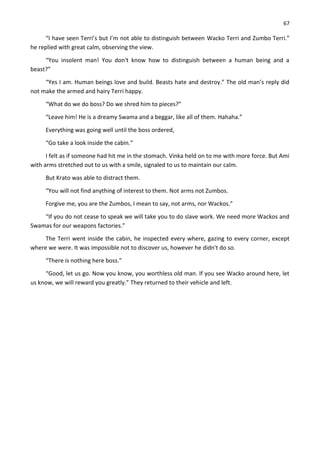 67
“I have seen Terri’s but I’m not able to distinguish between Wacko Terri and Zumbo Terri.”
he replied with great calm, observing the view.
“You insolent man! You don't know how to distinguish between a human being and a
beast?”
“Yes I am. Human beings love and build. Beasts hate and destroy.” The old man’s reply did
not make the armed and hairy Terri happy.
“What do we do boss? Do we shred him to pieces?”
“Leave him! He is a dreamy Swama and a beggar, like all of them. Hahaha.”
Everything was going well until the boss ordered,
“Go take a look inside the cabin.”
I felt as if someone had hit me in the stomach. Vinka held on to me with more force. But Ami
with arms stretched out to us with a smile, signaled to us to maintain our calm.
But Krato was able to distract them.
“You will not find anything of interest to them. Not arms not Zumbos.
Forgive me, you are the Zumbos, I mean to say, not arms, nor Wackos.”
“If you do not cease to speak we will take you to do slave work. We need more Wackos and
Swamas for our weapons factories.”
The Terri went inside the cabin, he inspected every where, gazing to every corner, except
where we were. It was impossible not to discover us, however he didn't do so.
“There is nothing here boss.”
“Good, let us go. Now you know, you worthless old man. If you see Wacko around here, let
us know, we will reward you greatly.” They returned to their vehicle and left.
 