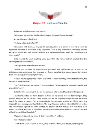 68
Chapter 12 - Until Next Time Kia
Ami with a smile from ear to ear, told us:
“Before you say anything, I will explain it to you : Hypnosis from a distance.”
My question was a dumb one:
“ It also works with the Terri?”
“It is easier with them. As long as the conscious level of a person is low, he is easier to
hypnotize, whether at a distance or by suggestion. That is why commercial advertising obtains
very good results with such people. Whereas at a higher evolutionary level, the consciousness is
more awake.”
Krato entered the shack laughing. Vinka asked him why he had not felt any fear that the
Terri might have discovered us.
“I recognize the tricks of our little friend.”
Then he told us about the time that Ami protected four fugitive Wackos or Zumbos - he
didn’t remember which gang they belonged to - from a patrol car that passed by and did not see
them even though they were in plain view.
“I would not have protected a Terri” said Vinka. “The quicker they eliminate themselves, the
better it is for peace on Kia.”
“Terri’s and Swama’s are brothers” interrupted Ami. “The duty of the Swamas is to guide and
protect the Terri.”
Krato lifted his arms towards the sky like someone who had just heard something stupid.
“ Guide and protect the Terri! It seems as if you are not aware, they are dominating us. They
possess weapons, we are pacifists. They believe that we are stupid weaklings because we do not
search for power or money. They are materialists. They consider us to be an inferior race. It is
impossible that one day we will guide them. The only thing that is of any interest to them is battle.
The Terri Wackos against the Terri Zumbos. Its because of that dispute, that they have us in
misery. All of the resources of the planet go towards financing their weapons. One day they will
utilize them and Kia will explode.”
“If you don't do anything about it, that’s how it’ll be. ” said Ami.
“But what can we do?”
“Teach them. Speak to them of peace, unity and love.” Krato, was doubtful and laughed.
 