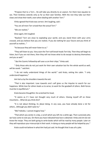 69
“Propose that to a Terri... He will take you directly to an asylum. For them love equates to
sex. Their kindness extends only as far as their own families. With the rest they take out their
claws and show their teeth, even when dealing with another Terri.”
Vinka agreed that Krato was correct. Ami laughing, said :
“You are all more Terr-orized than the actual Terri.”
“We are realists.”
Once again, Ami laughed.
“Realists? Terri are close to exploding your world, and you stand there with your arms
crossed, and you believe that you are realists. If you do nothing for your future and you think of
yourself as realists...”
“Its because they will never listen to us.”
“They will listen to you. Very soon the Terri will break heads Terri-bly. Then they will begin to
listen, but if you are not there, then they will not know what to do except to destroy themselves
and you as well.”
“ But the Cosmic Fellowship will save us on their ships.” Vinka said.
“ Only those who do not just work for their own salvation but for the whole world as well,
will be saved. “ said Ami.
“I do not really understand things of the world.” said Krato, exiting the cabin. “I only
understand happiness.”
Ami led us by the shoulders towards the exit.
“That is also important. Love towards one’s self gives us the impulse to search for our
happiness. While love for others leads us to serve, to work for the goodwill of others. Both forces
must be in equillibrium.”
Krato became thoughtful. He scratched his head.
“It seems as if I have not thought very much of others. Closing myself off on these
mountains... What do you think Ami?
“It is not about thinking, its about doing. In any case, you have already done a lot for
others...Although you didn't plan to.”
“Me? Hahaha. I cannot imagine how.”
“That which you wrote in a day, a scroll which you left me a while ago. That is precisely why
we have come to visit you. On there you have indicated how love is obtained. Vinka and Jim do not
know the recipe. They are both going to write books which will be read by many people. Later on
they will reproduce your manuscript in their work. In doing so many people will be helped by you.”
Krato could not believe in what Ami had just said. He thought that it was all a joke.
 