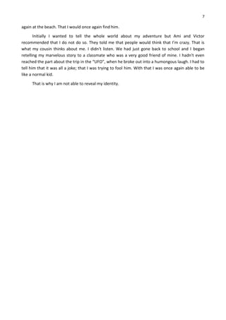 7
again at the beach. That I would once again find him.
Initially I wanted to tell the whole world about my adventure but Ami and Victor
recommended that I do not do so. They told me that people would think that I’m crazy. That is
what my cousin thinks about me. I didn't listen. We had just gone back to school and I began
retelling my marvelous story to a classmate who was a very good friend of mine. I hadn't even
reached the part about the trip in the “UFO”, when he broke out into a humongous laugh. I had to
tell him that it was all a joke; that I was trying to fool him. With that I was once again able to be
like a normal kid.
That is why I am not able to reveal my identity.
 