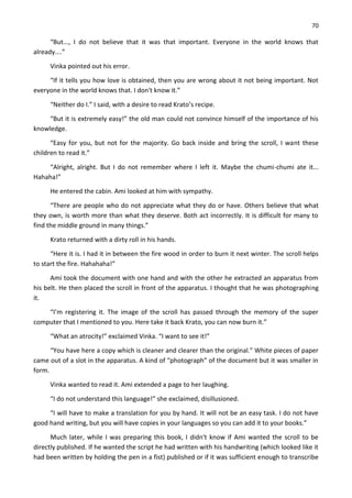 70
“But..., I do not believe that it was that important. Everyone in the world knows that
already....”
Vinka pointed out his error.
“If it tells you how love is obtained, then you are wrong about it not being important. Not
everyone in the world knows that. I don't know it.”
“Neither do I.” I said, with a desire to read Krato’s recipe.
“But it is extremely easy!” the old man could not convince himself of the importance of his
knowledge.
“Easy for you, but not for the majority. Go back inside and bring the scroll, I want these
children to read it.”
“Alright, alright. But I do not remember where I left it. Maybe the chumi-chumi ate it...
Hahaha!”
He entered the cabin. Ami looked at him with sympathy.
“There are people who do not appreciate what they do or have. Others believe that what
they own, is worth more than what they deserve. Both act incorrectly. It is difficult for many to
find the middle ground in many things.”
Krato returned with a dirty roll in his hands.
“Here it is. I had it in between the fire wood in order to burn it next winter. The scroll helps
to start the fire. Hahahaha!”
Ami took the document with one hand and with the other he extracted an apparatus from
his belt. He then placed the scroll in front of the apparatus. I thought that he was photographing
it.
“I’m registering it. The image of the scroll has passed through the memory of the super
computer that I mentioned to you. Here take it back Krato, you can now burn it.”
“What an atrocity!” exclaimed Vinka. “I want to see it!”
“You have here a copy which is cleaner and clearer than the original.” White pieces of paper
came out of a slot in the apparatus. A kind of “photograph” of the document but it was smaller in
form.
Vinka wanted to read it. Ami extended a page to her laughing.
“I do not understand this language!” she exclaimed, disillusioned.
“I will have to make a translation for you by hand. It will not be an easy task. I do not have
good hand writing, but you will have copies in your languages so you can add it to your books.”
Much later, while I was preparing this book, I didn't know if Ami wanted the scroll to be
directly published. If he wanted the script he had written with his handwriting (which looked like it
had been written by holding the pen in a fist) published or if it was sufficient enough to transcribe
 