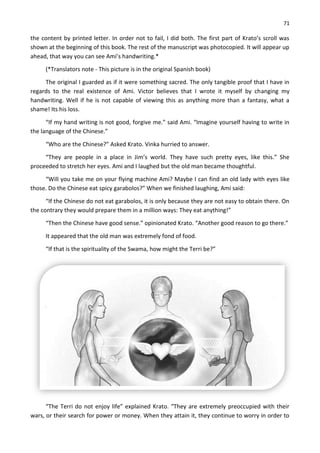 71
the content by printed letter. In order not to fail, I did both. The first part of Krato’s scroll was
shown at the beginning of this book. The rest of the manuscript was photocopied. It will appear up
ahead, that way you can see Ami’s handwriting.*
(*Translators note - This picture is in the original Spanish book)
The original I guarded as if it were something sacred. The only tangible proof that I have in
regards to the real existence of Ami. Victor believes that I wrote it myself by changing my
handwriting. Well if he is not capable of viewing this as anything more than a fantasy, what a
shame! Its his loss.
“If my hand writing is not good, forgive me.” said Ami. “Imagine yourself having to write in
the language of the Chinese.”
“Who are the Chinese?” Asked Krato. Vinka hurried to answer.
“They are people in a place in Jim’s world. They have such pretty eyes, like this.” She
proceeded to stretch her eyes. Ami and I laughed but the old man became thoughtful.
“Will you take me on your flying machine Ami? Maybe I can find an old lady with eyes like
those. Do the Chinese eat spicy garabolos?” When we finished laughing, Ami said:
“If the Chinese do not eat garabolos, it is only because they are not easy to obtain there. On
the contrary they would prepare them in a million ways: They eat anything!”
“Then the Chinese have good sense.” opinionated Krato. “Another good reason to go there.”
It appeared that the old man was extremely fond of food.
“If that is the spirituality of the Swama, how might the Terri be?”
“The Terri do not enjoy life” explained Krato. “They are extremely preoccupied with their
wars, or their search for power or money. When they attain it, they continue to worry in order to
 
