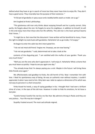 72
defend what they have or go in search of more but they never have time to enjoy life. They don't
have a good sense. They miserably lose the purpose of their existence .”
“A full pot of garabolos in spicy sauce and a bubbly bottle await us inside. Let us go.”
Ami laughed at Krato’s philosohpy.
“This gluttonous old man only thinks about enjoying himself and he is partly correct. Only
partly. He forgets about the rest. He forgets to serve his neighbour, in addition to himself, he will
in the end enjoy more than those who live life selfishly. This old man is the least spiritual Swama
that I know...”
“It might be so. But now that the document I have written will be beneficial to many, I have
the right to delight my taste buds with garabolos. Hahahaha! Let us go inside, I’m hungry.”
He began to enter the cabin but Ami interrupted him.
“I do not eat meat old friend. Forgive me. Anyways, we are now leaving.”
“I do not eat garabolos.” I said, determined not to take a look at the
contents of the disgusting pot. “I am satisfied with the muflos of your garden. Thank you
very much Krato.”
“Well you are the ones who don't appreciate it. I will enjoy it. Hahahaha! What a shame that
you must leave so quickly. I hope to see you again one day.”
“You already know that I’m always paying you a visit. Maybe in the future I will bring these
little friends once again.”
We affectionately said goodbye to Krato, the old hermit of Kia. Now I remember him with
love. I liked his spontaneous way of being. He was an authentic man without mystery. I couldn't
appreciate it when I was next to him. Only later was I able to capture a dimension of his which was
not easy to perceive in a short encounter.
Vinka kissed his hands, a way of saying goodbye in Kia. I thought that I had seen a brilliant
shine of a tear, in the eyes of the old man. However in order to hide his emotions, he let loose a
last joke:
“Careful honey! Careful! Do not kiss me like that. My admirers throng in flocks and they are
very jealous... Your life may be in danger!”
Stupidly I looked around. The most sad solitude reigned.
 