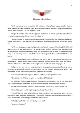 73
Chapter 13 - Calibur
“Well youngsters, while we wait for this artifact to “situate” us in a place that for the time
being is a surprise, I will copy what Krato wrote into each of your languages. Now you may go walk
around in the courtyard.” he said between cackles.
I began to wonder what would happen if it occurred to me to open the door while we
traveled through space and time. I asked him about it.
“Ami pretended to have gotten goosebumps by the mere idea. He glanced at Vinka as if
saying “What a nut!”. But she was just as interested in knowing the answer. It was two against
one.
“Well now that you mention it, I don't know what will happen either. Good idea! We will
open the door to see what happens.” he said as he got up from the couch. He approached the
reception room, intent on opening the door. But we rushed to him in order to prevent him from
doing so. It was only when he was folded over with laughter that we understood that he was
joking.
“Go walk around a bit and tell each other your stories and let me write these copies before
we arrive to... Where we are going. But do not touch anything, so we don't blow into pieces...
Hahahaha! This will be difficult for me. Having to write in undecipherable languages....”
In front of him was a screen which showed my language in various styles of writing, next to
each sign recognized by me was another strange one. He pressed buttons as he wrote. I was
absorbed in his job, but Vinka’s hand closed itself over my shoulder.
“Let’s leave him to work in peace. What about if we go to inspect the ship.”
“Great idea! I don't like to be spied on from behind.” he joked.
Up until then I had not walked through the cosmic ship and taken a look at it in detail. With
Vinka I went on a tour. Here I have attached a plan that I drew according to my memory.
Since there was another command room in another enclosure we walked over to talk.
We could only see a white fog through the glass of the window.
“I would like to know what’s behind those windows.” she exclaimed with a dreamy
expression. Upon observing her carefully, I recognized something incredible while talking with a
being from another world. She got close to me and asked me :
“What did you feel the first time that you saw me?”
“Ummm....the truth?”
 