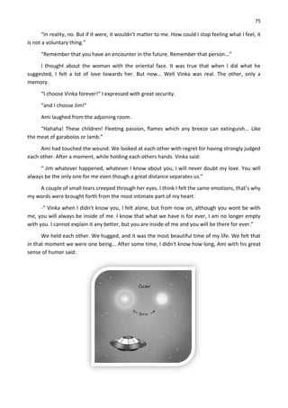 75
“In reality, no. But if it were, it wouldn't matter to me. How could I stop feeling what I feel, it
is not a voluntary thing.”
“Remember that you have an encounter in the future. Remember that person...”
I thought about the woman with the oriental face. It was true that when I did what he
suggested, I felt a lot of love towards her. But now... Well Vinka was real. The other, only a
memory.
“I choose Vinka forever!” I expressed with great security.
“and I choose Jim!”
Ami laughed from the adjoining room.
“Hahaha! These children! Fleeting passion, flames which any breeze can extinguish... Like
the meat of garabolos or lamb.”
Ami had touched the wound. We looked at each other with regret for having strongly judged
each other. After a moment, while holding each others hands. Vinka said:
“ Jim whatever happened, whatever I know about you, I will never doubt my love. You will
always be the only one for me even though a great distance separates us.”
A couple of small tears creeped through her eyes. I think I felt the same emotions, that’s why
my words were brought forth from the most intimate part of my heart:
-” Vinka when I didn't know you, I felt alone, but from now on, although you wont be with
me, you will always be inside of me. I know that what we have is for ever, I am no longer empty
with you. I cannot explain it any better, but you are inside of me and you will be there for ever.”
We held each other. We hugged, and it was the most beautiful time of my life. We felt that
in that moment we were one being... After some time, I didn't know how long, Ami with his great
sense of humor said:
 