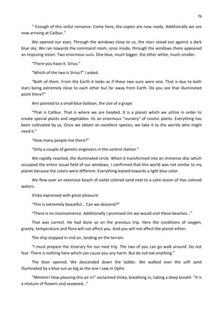 76
“ Enough of this sinful romance. Come here, the copies are now ready. Additionally we are
now arriving at Calibur.”
We opened our eyes. Through the windows close to us, the stars stood out against a dark
blue sky. We ran towards the command room, once inside, through the windows there appeared
an imposing vision: Two enormous suns. One blue, much bigger, the other white, much smaller.
“There you have it. Sirius.”
“Which of the two is Sirius?” I asked.
“Both of them. From the Earth it looks as if these two suns were one. That is due to both
stars being extremely close to each other but far away from Earth. Do you see that illuminated
point there?”
Ami pointed to a small blue balloon, the size of a grape.
“That is Calibur. That is where we are headed. It is a planet which we utilize in order to
create special plants and vegetables. Its an enormous “nursery” of cosmic plants. Everything has
been cultivated by us. Once we obtain an excellent species, we take it to the worlds who might
need it.”
“How many people live there?”
“Only a couple of genetic engineers in the control station.”
We rapidly reached, the illuminated circle. When it transformed into an immense disc which
occupied the entire visual field of our windows, I confirmed that this world was not similar to my
planet because the colors were different. Everything leaned towards a light blue color.
We flew over an extensive beach of violet colored sand next to a calm ocean of lilac colored
waters.
Vinka expressed with great pleasure:
“This is extremely beautiful... Can we descend?”
“There is no inconvenience. Additionally I promised Jim we would visit these beaches...”
That was correct. He had done so on the previous trip. Here the conditions of oxygen,
gravity, temperature and flora will not affect you. And you will not affect the planet either.
The ship stopped in mid air, landing on the terrain.
“I must prepare the itinerary for our next trip. The two of you can go walk around. Do not
fear. There is nothing here which can cause you any harm. But do not eat anything.”
The door opened. We descended down the ladder. We walked over the soft sand
illuminated by a blue sun as big as the one I saw in Ophir.
“Mmmm! How pleasing this air is!” exclaimed Vinka, breathing in, taking a deep breath. “It is
a mixture of flowers and seaweed...”
 