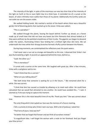77
The intensity of the light, in spite of the enormous sun was less than that of the intensity of
the light on Earth or Kia or even Ophir due to a thick haze. It reminded me of a sunset at the
beach, of colors infinitely more subtle than those of my planet. Additionally the Earthly sands are
not violet nor are the oceans violet.
We walked holding hands. We reached a section of the beach where there was a beautiful
garden full of blooming plants that reached up to the ocean. Vinka was radiant.
“This is a paradise!.”
We walked through the plants, leaving the beach behind. Further up ahead, on a forest
made up of small trees that did not have any leaves but thin filaments that almost looked as if
they were artificial, by the polished smoothness of their trunks. The gigantic sun began to descend
under the waters, illuminating Vinka’s face lending her a brilliant light blue skin tone. We sat
underneath the trees while their droopy branches formed a fluffy cushion between the flowers.
During long moments, we contemplated the reflections over the quiet waters.
I had never seen a sun set as strange and beautiful as this one. I observed that Vinka’s hair
was illuminated by a light: A second sun appeared behind the trees, behind us.
“Look: the other sun.”
“This is marvelous!”
A sunset and a sunrise at the same time. We laughed with great joy. After a few minutes,
Vinka with a sad glance said to me:
“I don't think that this is correct.”
“What are you talking about?”
“We both know that someone is waiting for us in the future...” We remained silent for a
while. She was correct.
“I think that Ami has caused us trouble by allowing us to meet each other. He could have
calculated that we would feel attracted to one another. He could have avoided this...” I said. It
seemed as if she was trying to capture the moment.
“However this is the most beautiful time of my life. Thank you Ami.” She was correct about
that.
The only thing which interrupted our love was the memory of a future meeting.
I felt a curiosity to know who Vinka’s twin soul was. With a bit of jealousy I asked her:
“That hero of yours, how was he?”
“Its better that we forget that forever and we think of ourselves instead.”
“A magnificent idea. I will forget the woman with a mole on her forehead. And you forget
your blue prince.”
 