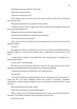 78
“How did you know he was blue?” Vinka asked.
“Why did you ask that Vinka? ”
“ Because he did have blue skin.”
“Then maybe all twin souls have a skin of that color, because the lady that I saw also had
that same skin color.”
That greatly interested her. She asked me for more details.
“I floated on the air, close to a lagoon with swans who greeted me. Meadows, flowers and
juncos sang, She awaited me in...”
“Between pink vines and colorful fringed cushions.”
I was left feeling stupefied. How could she have known that.
“I think you must have read my book...”
“If you read my book, you would find the same situation but from the point of view of the
lady who’s waiting....”
“It is you!”
We hugged each other as if wanting to fuse into one soul, without any feelings of guilt. Our
happiness invaded us. I felt the same sensations which I experienced in that encounter of the
future.
“Enough with the romance!” interrupted Ami’s voice, who observed us smilingly from in
between some flowers.
“You are a liar!” Vinka faked anger.
She referred to the fact that he had told us that our twin souls were on Earth and Kia
respectively and additionally told us that what we were doing was prohibited.
“I wanted you to discover it by yourselves. Isn't it better this way.”
“But you lied...”
“If I would have told you something along the lines of “I will present you to your partner” it
would have felt a bit forced. Obligatory without any surprise: In exchange, it happened
spontaneously. I placed intentional hurdles to see if you were able to overcome them. You did
very well.”
While we walked back to the ship, I asked:
“When will an encounter on the pink planet happen.”
“After a couple of times of uniting and separating, from now on, you will always search for
each other. From lifetime to lifetime, and you will always find each other.”
At the end, Ami said :
 