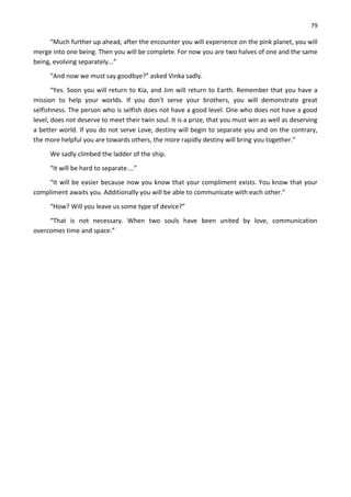 79
“Much further up ahead, after the encounter you will experience on the pink planet, you will
merge into one being. Then you will be complete. For now you are two halves of one and the same
being, evolving separately...”
“And now we must say goodbye?” asked Vinka sadly.
“Yes. Soon you will return to Kia, and Jim will return to Earth. Remember that you have a
mission to help your worlds. If you don't serve your brothers, you will demonstrate great
selfishness. The person who is selfish does not have a good level. One who does not have a good
level, does not deserve to meet their twin soul. It is a prize, that you must win as well as deserving
a better world. If you do not serve Love, destiny will begin to separate you and on the contrary,
the more helpful you are towards others, the more rapidly destiny will bring you together.”
We sadly climbed the ladder of the ship.
“It will be hard to separate....”
“It will be easier because now you know that your compliment exists. You know that your
compliment awaits you. Additionally you will be able to communicate with each other.”
“How? Will you leave us some type of device?”
“That is not necessary. When two souls have been united by love, communication
overcomes time and space.”
 