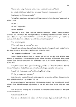 81
“Then Love is a Being. That is not written in any book that I have read.” I said.
Ami smiled, while he worked with the controls of the ship. It does appear, in one.”
“In which one Ami? I have not read it.”
The boy from space began to enjoy himself. You have read it. More than that: You wrote it. It
appears there.
“In “Ami”?
“In “Ami”.” replied Ami.
“I do not remember....”
“Then read it again. Some speak of “demonic possession”, when a person commits
atrocities. You can imagine that the negative forces are a being, but when someone is in love, it
does not occur to anyone to speak of “divine possession”. You are all very funny....you are all very
curious...think about that, but better yet put Krato's advice into practice.”
Vinka came to my side.
“It’ll be much easier for me now.” she said.
“Hopefully, you will extend your affection further than Jim. Your people are in need of you in
Kia. Good, before we return there, I will show you some recordings...’
“Why are we going back to Kia?!” I asked alarmed.
“I didn't exactly say we are going to Kia right now but that time will come. When it does
there is no remedy for it. Vinka cannot stay here forever, she must return to her world, write
another book, continue to serve and you must do the same on your planet. But before doing so,
look at this.”
Through the windows there appeared a dark gray world, it was of no interest to me. It didn't
interest Vinka either. We both held each others hands looking at each other with sadness.
“Enough with the cheap dramas!” exclaimed my friend, smiling.
“It’s that we are going to separate...”
“And what is the problem? You will not be separated forever. You will have the opportunity
to be united eternally. Let’s go. Now see this. The
destruction of a world.” He attempted to cheer us up. Not even that announcement was of
interest to us. We were very sad. Upon seeing us that way, Ami turned off the image and then
said:
“Part of evolution is being able to learn how to overcome attachment because the Spirit
searches for freedom.”
“But we love each other.”
“Real love is not attachment. It does not chain nor does it get chained itself. Instead it
 