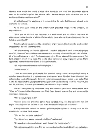82
liberates itself. Which ever couple is made up of individuals that really love each other, doesn't
need to be attached together like Siamese twins. Hahaha! Do you want to receive that as a
punishment in your next incarnation?”
We didn't know if he was joking or if he was telling the truth. But his words allowed us to
overcome our sadness.
As he once again turned on the system which projected images on the windows, he
explained to us:
“What you are about to see, happened in a world which was not able to overcome its
violence and malice. In spite of all the efforts made by those who participated in the Aid Plan, to
help that world. Look!”
The atmosphere was darkened by a thick layer of gray clouds. We observed a great number
of space ships descend upon the planet.
“We are observing the “rescue operation”. The ships descend in order to look for people
with 700 “measures” or more because they deserve it. In reality, it is something very sad. A failure.
All of their efforts were in vain.” The images occurred, as if from a type of film documentary. The
Earth shook in almost every place. The coastal cities were swept away by gigantic waves. There
appeared a mothership similar to that of the Commander’s.
“It is required to shelter several million people...”
“Several million?!”
“There are many more good people than you think. Many a times, wrong doing is simply a
rebellion against injustice. It is just expressed in erroneous ways. At other times it is simply the
collective bad habits of the people. Generally custom or necessity causes people to act badly: That
is why it is necessary that you spread the messages which we are sending. The more you work, the
less the probability that what you are seeing here will occur in your worlds.”
The work being done by a ship over a city was shown in great detail. Many people were
“lifted up” through brilliant beams or rays. Their faces showed surprise, fear and horror and in
many cases happiness...
“Why is everything so dark?”
“Because thousands of nuclear bombs have exploded. Very soon the radioactive rain will
begin. Then the planet will become so cold that it will become impossible to survive.”
A ship passed over a mountain. Below a group of people signaled to the ship but it did not
stop in order to rescue those people.
“Why are they not being picked up?”
“They do not have a good enough level of love.” replied Ami.
“Oh, you observe their evolutionary levels through the “sensometer”... “
“It is not necessary in this case. This is a community which has isolated itself from civilization.
 