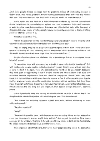 83
All of these people decided to escape from the problems, instead of collaborating in order to
resolve them. They have a good level. Now by wanting to only save “their own” lives they will lose
their lives. They must wait for a new opportunity in another world. For a new existence...”
Ami’s words, and the vision of a world completely darkened by the dark contaminated
clouds, the vision of the human beings on a planet that could not cease to shake, with mountains
of water traveling towards the continents destroying everything in their path, while thousands of
ships selected only a couple of million people, leaving the majority condemned to death, all of that
produced a terrible sadness in us.
Vinka had tears in her eyes.
“I think it is extremely cruel to abandon these people who retired in order to live a life which
was more in touch with nature when they saw that everything was lost.”
“You are wrong. They did not escape when everything was lost but much sooner when there
was still a possibility left to do something about it. Maybe their efforts would have sufficed to save
this world. Remember that with one single drop, the pitcher overflows...”
In spite of Ami’s explanations, I believed that it was revenge that led to those poor people
being left behind.
“It has nothing to do with vengeance, but instead it is about collecting the “good seed”. Only
with good people can you create a civilization in which you can sleep in peace with an open door
or leave food out in the open. Those who escaped society would not be “good seed”, because if
they were given the opportunity to live in a world like the one which is about to be built, they
would not have the disposition to serve and cooperate. Simply said, they lack love. Deep down
inside, it is their selfishness which gives them the impulse to flee. A selfishness which can disguise
itself as anything: health, clean life, purification, including spiritual evolution, but deep down
inside it is simply selfishness. It is as if a doctor would flee from a hospital for fear of contagion. As
if his health was the only thing that was important. If all doctors thought that way... poor sick
people...”
Ami’s explanations were able to help me understand the situation a little bit better. But
thoughts of the fate of those people still caused me great pain. That is why I asked:
“But doesn't the possibility to create a good world exist, without eliminating so many
millions of people?.”
“Excellent question!”.
“Why?”
“Because it is possible. Now, I will show you another recording. I have another video of an
event that took place in another world. Let’s watch it.” Ami pressed the controls. New images
appeared on the windows. This time it showed a world very similar to Earth or Kia. Additionally,
the people were almost identical to us. Even the various races.
In an important city of that world, there were many people standing before the doors of an
 