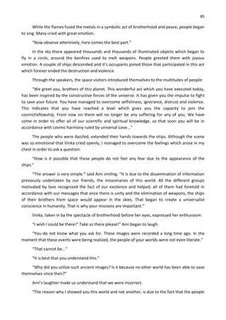 85
While the flames fused the metals in a symbolic act of brotherhood and peace, people began
to sing. Many cried with great emotion.
“Now observe attentively, here comes the best part.”
In the sky there appeared thousands and thousands of illuminated objects which began to
fly in a circle, around the bonfires used to melt weapons. People greeted them with joyous
emotion. A couple of ships descended and it’s occupants joined those that participated in this act
which forever ended the destruction and violence.
Through the speakers, the space visitors introduced themselves to the multitudes of people:
“We greet you, brothers of this planet. This wonderful act which you have executed today,
has been inspired by the constructive forces of the universe. It has given you the impulse to fight
to save your future. You have managed to overcome selfishness, ignorance, distrust and violence.
This indicates that you have reached a level which gives you the capacity to join the
cosmicFellowship. From now on there will no longer be any suffering for any of you. We have
come in order to offer all of our scientific and spiritual knowledge, so that soon you will be in
accordance with cosmic harmony ruled by universal Love...”
The people who were dazzled, extended their hands towards the ships. Although the scene
was so emotional that Vinka cried openly, I managed to overcome the feelings which arose in my
chest in order to ask a question:
“How is it possible that these people do not feel any fear due to the appearance of the
ships.”
“The answer is very simple.” said Ami smiling. “It is due to the dissemination of information
previously undertaken by our friends, the missionaries of this world. All the different groups
motivated by love recognized the fact of our existence and helped; all of them had foretold in
accordance with our messages that once there is unity and the elimination of weapons, the ships
of their brothers from space would appear in the skies. That began to create a universalist
conscience in humanity. That is why your missions are important.”
Vinka, taken in by the spectacle of brotherhood before her eyes, expressed her enthusiasm:
“I wish I could be there!” Take us there please!” Ami began to laugh.
“You do not know what you ask for. These images were recorded a long time ago. In the
moment that these events were being realized, the people of your worlds were not even literate.”
“That cannot be...”
“It is best that you understand this.”
“Why did you utilize such ancient images? Is it because no other world has been able to save
themselves since then?”
Ami’s laughter made us understand that we were incorrect.
“The reason why I showed you this world and not another, is due to the fact that the people
 