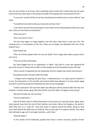 86
here are very similar to all of you. Here everything seems similar but I could show you the same
events that have taken place in thousands of worlds of this galaxy over many periods of time.”
“In any case I would still like to see how everything has evolved over so many millenia” said
Vinka.
“I would like to be able to take you, but we do not have time.”
“I can inform you that this world today is very similar to the civilized planets which you have
seen. Only one race exists on that planet.”
“Only one race?”
“Here I see various races.”
“Yes but they began to merge together over the years. Now there is only one race: The
resulting one is a mix between all the rest. There are no longer any individuals left over of the
original races.”
Vinka looked sad.
“Then all of those people which we saw are dead?” Ami’s happy face made us guess that it
was not so.
“They are all alive and kicking.”
Our looks begged him for an explanation. In Ophir I was told of a man who appeared 60
years old, but was in reality close to 500, so these people must be thousands of years old now.
“Once a world is integrated into the Fellowship, all of its’ people may remain alive forever.”
Our gaping mouths and eyes made Ami laugh.
“...Forgive me for laughing, but your faces...I understand you. It is a big surprise, however it
is true. Our discoveries in the scientific and spiritual fields have allowed us to stop cellular aging
and when a world has joined the Fellowship we share all our knowledge.”
“I didn't understand. The man from Ophir was 500 years old but seemed older than the rest.
However I noticed cellular aging. Why then did the man from Ophir not appear to be young?”
“Because his body was not as young...”
“I do not understand...”
“Not all of them want to submit themselves to the process of reversing cellular aging. Some
have evolved more than the rest of their brothers and sisters. When that happens, the world in
which they live in is a “poor fit”. They must move to superior worlds but before doing so, they
must leave behind the body they are utilizing. They cannot take it to superior worlds. They allow
their old body to age until it no longer functions...until it dies.”
“Only the body?.”
“In the worlds of the Fellowship, people know how to remain conscious outside of their
 
