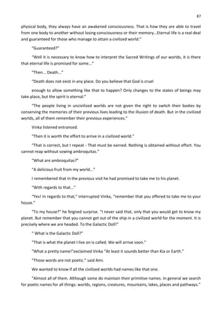 87
physical body, they always have an awakened consciousness. That is how they are able to travel
from one body to another without losing consciousness or their memory...Eternal life is a real deal
and guaranteed for those who manage to attain a civilized world.”
“Guaranteed?”
“Well it is necessary to know how to interpret the Sacred Writings of our worlds, it is there
that eternal life is promised for some...”
“Then... Death...”
“Death does not exist in any place. Do you believe that God is cruel
enough to allow something like that to happen? Only changes to the states of beings may
take place, but the spirit is eternal.”
“The people living in uncivilized worlds are not given the right to switch their bodies by
conserving the memories of their previous lives leading to the illusion of death. But in the civilized
worlds, all of them remember their previous experiences.”
Vinka listened entranced.
“Then it is worth the effort to arrive in a civilized world.”
“That is correct, but I repeat - That must be earned. Nothing is obtained without effort. You
cannot reap without sowing ambroquitas.”
“What are ambroquitas?”
“A delicious fruit from my world...”
I remembered that in the previous visit he had promised to take me to his planet.
“With regards to that...”
“Yes! In regards to that,” interrupted Vinka, “remember that you offered to take me to your
house.”
“To my house?” he feigned surprise. “I never said that, only that you would get to know my
planet. But remember that you cannot get out of the ship in a civilized world for the moment. It is
precisely where we are headed. To the Galactic Doll!”
“ What is the Galactic Doll?”
“That is what the planet I live on is called. We will arrive soon.”
“What a pretty name!”exclaimed Vinka “At least it sounds better than Kia or Earth.”
“Those words are not poetic.” said Ami.
We wanted to know if all the civilized worlds had names like that one.
“Almost all of them. Although some do maintain their primitive names. In general we search
for poetic names for all things: worlds, regions, creatures, mountains, lakes, places and pathways.”
 