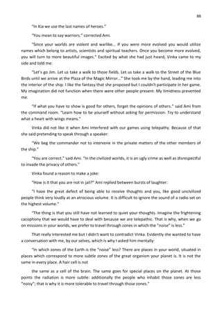 88
“In Kia we use the last names of heroes.”
“You mean to say warriors.” corrected Ami.
“Since your worlds are violent and warlike... If you were more evolved you would utilize
names which belong to artists, scientists and spiritual teachers. Once you become more evolved,
you will turn to more beautiful images.” Excited by what she had just heard, Vinka came to my
side and told me:
“Let’s go Jim. Let us take a walk to those fields. Let us take a walk to the Street of the Blue
Birds until we arrive at the Plaza of the Magic Mirror...” She took me by the hand, leading me into
the interior of the ship. I like the fantasy that she proposed but I couldn't participate in her game.
My imagination did not function when there were other people present. My timidness prevented
me.
“If what you have to show is good for others, forget the opinions of others.” said Ami from
the command room. “Learn how to be yourself without asking for permission. Try to understand
what a heart with wings means.”
Vinka did not like it when Ami interfered with our games using telepathy. Because of that
she said pretending to speak through a speaker:
“We beg the commander not to intervene in the private matters of the other members of
the ship.”
“You are correct.” said Ami. “In the civilized worlds, it is an ugly crime as well as disrespectful
to invade the privacy of others.”
Vinka found a reason to make a joke:
“How is it that you are not in jail?” Ami replied between bursts of laughter:
“I have the great defect of being able to receive thoughts and you, like good uncivilized
people think very loudly at an atrocious volume. It is difficult to ignore the sound of a radio set on
the highest volume.”
“The thing is that you still have not learned to quiet your thoughts. Imagine the frightening
cacophony that we would have to deal with because we are telepathic. That is why, when we go
on missions in your worlds, we prefer to travel through zones in which the “noise” is less.”
That really interested me but I didn't want to contradict Vinka. Evidently she wanted to have
a conversation with me, by our selves, which is why I asked him mentally:
“In which zones of the Earth is the “noise” less? There are places in your world, situated in
places which correspond to more subtle zones of the great organism your planet is. It is not the
same in every place. A hair cell is not
the same as a cell of the brain. The same goes for special places on the planet. At those
points the radiation is more subtle: additionally the people who inhabit those zones are less
“noisy”; that is why it is more tolerable to travel through those zones.”
 