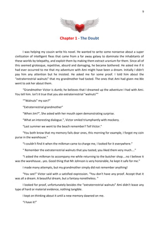9
Chapter 1 - The Doubt
I was helping my cousin write his novel. He wanted to write some nonsense about a super
civilization of intelligent fleas that came from a far away galaxy to dominate the inhabitants of
these worlds by telepathy, and exploit them by making them extract uranium for them. Since all of
this seemed grotesque, repetitive, absurd and damaging, he became bothered. He asked me if it
had ever occurred to me that my adventure with Ami might have been a dream. Initially I didn't
pay him any attention but he insisted. He asked me for some proof. I told him about the
“extraterrestrial walnuts” that my grandmother had tasted. The ones that Ami had given me.We
went to ask her about them.
“Grandmother Victor is dumb; he believes that I dreamed up the adventure I had with Ami.
You tell him. Isn't it true that you ate extraterrestrial “walnuts””
“”Walnuts” my son?”
“Extraterrestrial grandmother”
“When Jim?”, She asked with her mouth open demonstrating surprise.
“What an interesting dialogue.”, Victor smiled triumphantly with mockery.
“Last summer we went to the beach remember? Tell Victor.”
“You both know that my memory fails dear ones, this morning for example, I forgot my coin
purse in the warehouse.”
“I couldn't find it when the milkman came to charge me, I looked for it everywhere.”
“ Remember the extraterrestrial walnuts that you tasted, you liked them very much....”
“I asked the milkman to accompany me while returning to the butcher shop....no I believe it
was the warehouse...yes. Good thing that Mr Johnson is very honorable, he kept it safe for me.”
I made many attempts, but my grandmother simply did not remember anything!
“You see!” Victor said with a satisfied expression. “You don't have any proof. Accept that it
was all a dream. A beautiful dream, but a fantasy nonetheless. ”
I looked for proof, unfortunately besides the “extraterrestrial walnuts” Ami didn't leave any
type of hard or material evidence, nothing tangible.
I kept on thinking about it until a new memory dawned on me.
“I have it!”
 