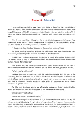90
Chapter 15 - Galactic Doll
I began to imagine a world of toys. I saw a town similar to that of the elves from children’s
animated cartoons. Many of the houses were in the form of multicolored mushrooms, others were
shaped like colored ball like Christmas ornaments that floated in the air, with little windows full of
plants and flowers. All of the inhabitants that I observed were children. Absolutely all of them
were.
“Not all of us are children, although we like to maintain that appearance. Its because deep
down inside we are playful, “childish” in a good way. It is because of that, that our world is called
the “Galactic Doll”. It is something which serves the little ones.
“ I thought that the civilized worlds would be the same in every sense.” I said
“Of course not! How boring that would be. On the contrary, each world differentiates itself
in its own style depending on the particular inclinations of it’s inhabitants.”
“Look at that!” exclaimed Vinka, upon seeing an aerial vehicle which passed close by. It had
the shape of a fruit, an apple or something similar to it. It was painted with drawings; faces of little
animals, flowers, stars and clouds.”
“Our vehicles which are used on this planet and not meant for use outside of it are made in
accordance with our own fantasies and desires. If you saw it from the inside, you would go crazy.”
“Why is this ship not like that?”
“Because ships used in outer space must be made in accordance with the rules of the
Fellowship. They are made that way in order to avoid visual disorder. In some of the cities and
streets of your world, an optical cacophony is produced; a sky scraper made out of metal and
glass, next to a medieval cathedral. Billboards, cables, posts...it’s something that would cause a
seizure for an epileptic person...“
We didn't have time to ask what he was referring to, because at a distance, a gigantic white
animal was approaching, similar to a teddy bear. It was the same size as a building...
Ami warned us while laughing:
“Do not worry even if he eats us. It is a toy.”
When the humongous bear was in front of us, it raised its hand which trapped our ship but
without touching it (probably through a type of magnetism). Then it opened its monumental
mouth and proceeded to swallow us. Ami laughed at our surprise. We pretended that we were in
an amusement park and because of that we didn't become afraid when everything darkened after
 