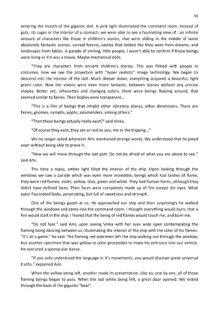 91
entering the mouth of the gigantic doll. A pink light illuminated the command room. Instead of
guts, rib cages or the interior of a stomach, we were able to see a fascinating view of : an infinite
amount of characters like those in children’s stories, that were sliding in the middle of some
absolutely fantastic scenes; surreal forests, castles that looked like they were from dreams, and
landscapes from fables. A parade of smiling, little people, I wasn't able to confirm if those beings
were living or if it was a movie. Maybe mechanical dolls.
“They are characters from ancient children’s stories. This was filmed with people in
costumes, now we see the projection with “hyper realistic” image technology. We began to
descend into the interior of the doll. Much deeper down, everything acquired a beautiful, light
green color. Now the visions were even more fantastic; between scenes without any precise
shapes. Better yet, silhouettes and changing colors, there were beings floating around, that
seemed similar to fairies. Their bodies were transparent...
“This is a film of beings that inhabit other vibratory planes, other dimensions. There are
fairies, gnomes, nymphs, sylphs, salamanders, among others.”
“Then these beings actually really exist?” said Vinka.
“Of course they exist, they are as real as you, me or the tripping...”
We no longer asked whenever Ami mentioned strange words. We understood that he joked
even without being able to prove it.
“Now we will move through the last part. Do not be afraid of what you are about to see.”
said Ami.
This time a topaz, amber light filled the interior of the ship. Upon looking through the
windows we saw a parade which was even more incredible; beings which had bodies of flame,
they were red flames, violet, yellow, blue, green and white. They had human forms, although they
didn't have defined faces. Their faces were completely made up of fire except the eyes. What
eyes! Fascinated looks, penetrating, but full of sweetness and strength.
One of the beings gazed at us. He approached our ship and then surprisingly he walked
through the windows and came into the command room. I thought everything would burn, that a
fire would start in the ship. I feared that the being of red flames would touch me, and burn me.
“Do not fear.” said Ami, upon seeing Vinka with her eyes wide open contemplating the
flaming being dancing between us, illuminating the interior of the ship with the color of his flames.
“It’s all a game.” he said. The flaming red specimen left the ship walking out through the window,
but another specimen that was yellow in color proceeded to make his entrance into our vehicle.
He executed a spectacular dance.
“If you only understood the language in it’s movements, you would discover great universal
truths.” explained Ami.
When the yellow being left, another made its presentation. Like so, one by one, all of those
flaming beings began to pass. When the last white being left, a great door opened. We exited
through the back of the gigantic “bear”.
 