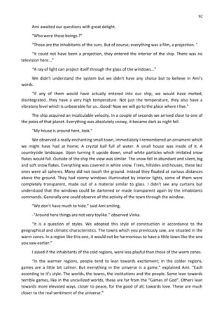 92
Ami awaited our questions with great delight.
“Who were those beings.?”
“Those are the inhabitants of the suns. But of course; everything was a film, a projection. ”
“It could not have been a projection, they entered the interior of the ship. There was no
television here...”
“A ray of light can project itself through the glass of the windows...”
We didn't understand the system but we didn't have any choice but to believe in Ami’s
words.
“If any of them would have actually entered into our ship, we would have melted,
disintegrated...they have a very high temperature. Not just the temperature, they also have a
vibratory level which is unbearable for us...Good! Now we will go to the place where I live.”
The ship acquired an incalculable velocity. In a couple of seconds we arrived close to one of
the poles of that planet. Everything was absolutely snowy, it became dark as night fell.
“My house is around here, look.”
We observed a really enchanting small town, immediately I remembered an ornament which
we might have had at home; A crystal ball full of water. A small house was inside of it. A
countryside landscape. Upon turning it upside down, small white particles which imitated snow
flakes would fall. Outside of the ship the view was similar. The snow fell in abundant and silent, big
and soft snow flakes. Everything was covered in white snow. Trees, hillsides and houses, these last
ones were all spheres. Many did not touch the ground. Instead they floated at various distances
above the ground. They had roomy windows illuminated by interior lights, some of them were
completely transparent, made out of a material similar to glass. I didn't see any curtains but
understood that the windows could be darkened or made transparent again by the inhabitants
commands. Generally one could observe all the activity of the town through the window.
“We don't have much to hide.” said Ami smiling.
-“Around here things are not very toylike.” observed Vinka.
“It is a question of styles. We adopted this style of construction in accordance to the
geographical and climatic characteristics. The towns which you previously saw, are situated in the
warm zones. In a region like this one, it would not be harmonious to have a little town like the one
you saw earlier.”
I asked if the inhabitants of the cold regions, were less playful than those of the warm zones.
“In the warmer regions, people tend to lean towards excitement; In the colder regions,
games are a little bit calmer. But everything in the universe is a game.” explained Ami. “Each
according to it’s style. The worlds, the towns, the institutions and the people. Some lean towards
terrible games, like in the uncivilized worlds, these are far from the “Games of God”. Others lean
towards more elevated ways, closer to peace, for the good of all, towards love. These are much
closer to the real sentiment of the universe.”
 