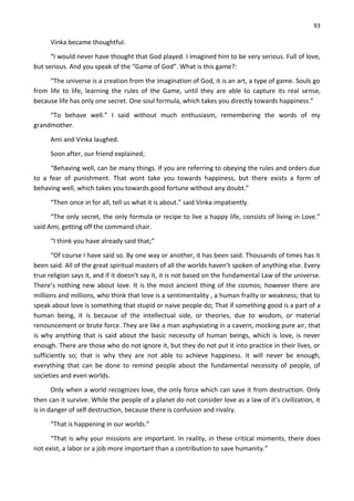 93
Vinka became thoughtful.
“I would never have thought that God played. I imagined him to be very serious. Full of love,
but serious. And you speak of the “Game of God”. What is this game?:
“The universe is a creation from the imagination of God, it is an art, a type of game. Souls go
from life to life, learning the rules of the Game, until they are able to capture its real sense,
because life has only one secret. One soul formula, which takes you directly towards happiness.”
“To behave well.” I said without much enthusiasm, remembering the words of my
grandmother.
Ami and Vinka laughed.
Soon after, our friend explained;
“Behaving well, can be many things. If you are referring to obeying the rules and orders due
to a fear of punishment. That wont take you towards happiness, but there exists a form of
behaving well, which takes you towards good fortune without any doubt.”
“Then once in for all, tell us what it is about.” said Vinka impatiently.
“The only secret, the only formula or recipe to live a happy life, consists of living in Love.”
said Ami, getting off the command chair.
“I think you have already said that;”
“Of course I have said so. By one way or another, it has been said. Thousands of times has it
been said. All of the great spiritual masters of all the worlds haven’t spoken of anything else. Every
true religion says it, and if it doesn't say it, it is not based on the fundamental Law of the universe.
There’s nothing new about love. It is the most ancient thing of the cosmos; however there are
millions and millions, who think that love is a sentimentality , a human frailty or weakness; that to
speak about love is something that stupid or naive people do; That if something good is a part of a
human being, it is because of the intellectual side, or theories, due to wisdom, or material
renouncement or brute force. They are like a man asphyxiating in a cavern, mocking pure air, that
is why anything that is said about the basic necessity of human beings, which is love, is never
enough. There are those who do not ignore it, but they do not put it into practice in their lives, or
sufficiently so; that is why they are not able to achieve happiness. It will never be enough,
everything that can be done to remind people about the fundamental necessity of people, of
societies and even worlds.
Only when a world recognizes love, the only force which can save it from destruction. Only
then can it survive. While the people of a planet do not consider love as a law of it’s civilization, it
is in danger of self destruction, because there is confusion and rivalry.
“That is happening in our worlds.”
“That is why your missions are important. In reality, in these critical moments, there does
not exist, a labor or a job more important than a contribution to save humanity.”
 