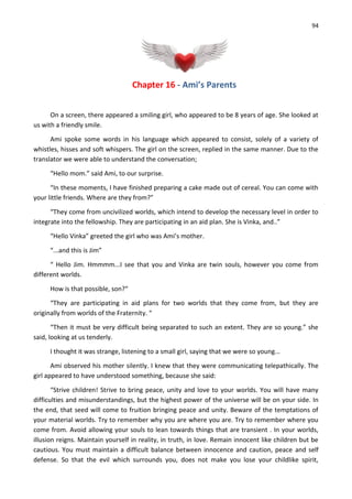 94
Chapter 16 - Ami’s Parents
On a screen, there appeared a smiling girl, who appeared to be 8 years of age. She looked at
us with a friendly smile.
Ami spoke some words in his language which appeared to consist, solely of a variety of
whistles, hisses and soft whispers. The girl on the screen, replied in the same manner. Due to the
translator we were able to understand the conversation;
“Hello mom.” said Ami, to our surprise.
“In these moments, I have finished preparing a cake made out of cereal. You can come with
your little friends. Where are they from?”
“They come from uncivilized worlds, which intend to develop the necessary level in order to
integrate into the fellowship. They are participating in an aid plan. She is Vinka, and..”
“Hello Vinka” greeted the girl who was Ami’s mother.
“...and this is Jim”
“ Hello Jim. Hmmmm...I see that you and Vinka are twin souls, however you come from
different worlds.
How is that possible, son?“
“They are participating in aid plans for two worlds that they come from, but they are
originally from worlds of the Fraternity. “
“Then it must be very difficult being separated to such an extent. They are so young.” she
said, looking at us tenderly.
I thought it was strange, listening to a small girl, saying that we were so young...
Ami observed his mother silently. I knew that they were communicating telepathically. The
girl appeared to have understood something, because she said:
“Strive children! Strive to bring peace, unity and love to your worlds. You will have many
difficulties and misunderstandings, but the highest power of the universe will be on your side. In
the end, that seed will come to fruition bringing peace and unity. Beware of the temptations of
your material worlds. Try to remember why you are where you are. Try to remember where you
come from. Avoid allowing your souls to lean towards things that are transient . In your worlds,
illusion reigns. Maintain yourself in reality, in truth, in love. Remain innocent like children but be
cautious. You must maintain a difficult balance between innocence and caution, peace and self
defense. So that the evil which surrounds you, does not make you lose your childlike spirit,
 