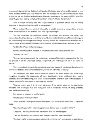95
because only by maintaining that spirit, will you be able to save yourselves, and the people of your
world. But beware that your true innocence does not blind you to evil, which lurks in every place,
so that you are not deceived and debilitated. Maintain yourselves in the balance of life: “your feet
on earth, your eyes looking up high, and your heart in love.” . That is the formula.”
“That is enough for today” said Ami. “If you continue to give them advice, they will end up
forgetting it. Do not confuse them with so many details.”
“These children lifted my spirits. It is beautiful to be able to serve so many millions of souls,
which find themselves in the darkness. You have a great privilege.”
“Yes but remember the uncivilized worlds, the insects, the serpents, the spiders and
mambachas...No, those belong to prehistoric worlds. Remember the torture of the machine guns,
the atomic energy destroying human beings, violating nature; the contamination, those who die of
hunger, those who are asleep in ignorance and the great intellectuals who are ignorant of love. “
“and the Terri.” said Vinka with disgust.
For her, everything which was bad, in existence in her world was due to the Terri.
“Who are the Terri?”
“They are the ones who stall the evolutionary process of Kia. Beings equivalent to the Terri
are present in all the uncivilized planets.” explained Ami. “Although not all of the Terri are
terrible.”
“Yes I remember them, and also everything which you previously mentioned. Even then, it is
beautiful to dedicate an incarnation to service, where it is extremely necessary.”
“But remember that when you incarnate to serve in the lower worlds, you must forget
everything, including the importance of Love. Additionally, since childhood, they receive
erroneous or incorrect teachings, bad habits and superstitions. All of that is an obstacle capable of
making someone fall even lower. It is a dangerous mission.”
“You are correct son. It is extremely dangerous if you cannot count on the appropriate
strengths. That is why you must take really good care of yourselves. Always act, being guided by
love, and you will not stray.”
Ami wanted to move on to another point.
“You have now met my mother.”
“She is just like a little girl but when she speaks, it is obvious that she is not...” expressed
Vinka.
“Do not guide yourself by external appearances. Do you want to meet my father?”
“Of course.” we said, as we waited for another child like Ami to appear.
“I will see if I can find him on the screen. Have you seen him recently mother?”
“Yes. Every night, he communicates with me. He is in Kyria. He’s testing out a new condenser
 