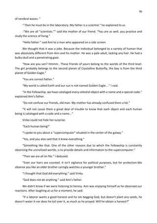 96
of cerebral waves. ”
“ Then he must be in the laboratory. My father is a scientist.” he explained to us.
-“We are all “scientists.”” said the mother of our friend. “You are as well, you practice and
study the science of living.”
“Hello father.” said Ami to a man who appeared on a side screen.
We thought that it was a joke. Because the individual belonged to a variety of human that
was absolutely different from Ami and his mother. He was a pale adult, lacking any hair. He had a
bulky skull and a penetrating gaze.
“How are you son? Hmmm.. These friends of yours belong to the worlds of the third level.
The girl probably belongs to the second planet of Crystalline Butterfly, the boy is from the third
planet of Golden Eagle.”
“You are correct father.”
“My world is called Earth and our sun is not named Golden Eagle....” I said.
“In the Fellowship, we have cataloged every celestial object with a name and a special code.”
explained Ami’s father.
“Do not confuse our friends, old man. My mother has already confused them a lot.”
“It will not cause them a great deal of trouble to know that each object and each human
being is cataloged with a code and a name...”
Vinka could not hide her surprise.
“Each human being!”
“I spoke to you about a “supercomputer” situated in the center of the galaxy.”
“Yes, and you also said that it knew everything.”
“Something like that. One of the other reasons due to which the Fellowship is constantly
observing the uncivilized worlds, is to provide details and information to the supercomputer.”
“Then we are all on file.” I deduced.
“Even our hairs are counted. It isn’t vigilance for political purposes, but for protection.We
observe you like an older brother caringly watches a younger brother.”
“I thought that God did everything.” said Vinka.
“God does not do anything.” said Ami’s father.
We didn't know if we were listening to heresy. Ami was enjoying himself as he observed our
reactions. After laughing at us for a moment, he said:
“If a laborer wants a good harvest and he sits begging God, but doesn't plant any seeds, he
doesn't water it nor does he toil over it, as much as he prayed. Will he obtain a harvest?”
 