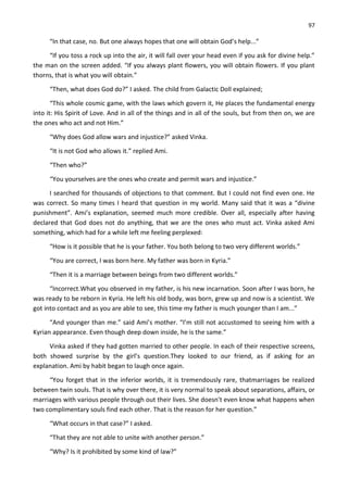 97
“In that case, no. But one always hopes that one will obtain God’s help...”
“If you toss a rock up into the air, it will fall over your head even if you ask for divine help.”
the man on the screen added. “If you always plant flowers, you will obtain flowers. If you plant
thorns, that is what you will obtain.”
“Then, what does God do?” I asked. The child from Galactic Doll explained;
“This whole cosmic game, with the laws which govern it, He places the fundamental energy
into it: His Spirit of Love. And in all of the things and in all of the souls, but from then on, we are
the ones who act and not Him.”
“Why does God allow wars and injustice?” asked Vinka.
“It is not God who allows it.” replied Ami.
“Then who?”
“You yourselves are the ones who create and permit wars and injustice.”
I searched for thousands of objections to that comment. But I could not find even one. He
was correct. So many times I heard that question in my world. Many said that it was a “divine
punishment”. Ami’s explanation, seemed much more credible. Over all, especially after having
declared that God does not do anything, that we are the ones who must act. Vinka asked Ami
something, which had for a while left me feeling perplexed:
“How is it possible that he is your father. You both belong to two very different worlds.”
“You are correct, I was born here. My father was born in Kyria.”
“Then it is a marriage between beings from two different worlds.”
“Incorrect.What you observed in my father, is his new incarnation. Soon after I was born, he
was ready to be reborn in Kyria. He left his old body, was born, grew up and now is a scientist. We
got into contact and as you are able to see, this time my father is much younger than I am...”
“And younger than me.” said Ami’s mother. “I’m still not accustomed to seeing him with a
Kyrian appearance. Even though deep down inside, he is the same.”
Vinka asked if they had gotten married to other people. In each of their respective screens,
both showed surprise by the girl’s question.They looked to our friend, as if asking for an
explanation. Ami by habit began to laugh once again.
“You forget that in the inferior worlds, it is tremendously rare, thatmarriages be realized
between twin souls. That is why over there, it is very normal to speak about separations, affairs, or
marriages with various people through out their lives. She doesn't even know what happens when
two complimentary souls find each other. That is the reason for her question.”
“What occurs in that case?” I asked.
“That they are not able to unite with another person.”
“Why? Is it prohibited by some kind of law?”
 
