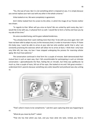 98
“Yes, the Law of Love. But it is not something which is imposed on you. It is simply because
you cannot replace your twin soul with any other in the whole universe.”
Vinka looked at me. We were completely in agreement.
Ami’s father looked from his screen to the other, in which the image of our friends mother
was shown.
“In regards to that. When will you arise on Kyria? We are united by spirit every day, but I
would like to be with you, in physical form as well. I would like to form a family and have you by
my side all the time.”
His voice sounded loving, and his gaze radiated tenderness.
“You already know that I want nothing more than that. To be with you once again. But I still
have not been able to adapt my soul, to the necessary level, in order to incarnate in Kyria. If I leave
this body now, I wont be able to arrive at your side but onto another world: that is why I am
constantly practicing the exercises which will allow me to arrive at Kyria. I think that I only have
very little left, but now, my love I have stopped undergoing the process for reversing cellular
aging. We must have patience.”
The conversation continued in that form for a couple of minutes. Both demonstrated their
mutual love in such an open way, that I felt uncomfortable for participating in such an intimate
conversation. I glancedtowards the floor, feeling like an intruder, but Vinka was spellbound. So
much so, that a couple of tears, fell out of her eyes. She looked at me and I felt great emotion. I
understood Ami’s parents because something very solid, beautiful and profound was also uniting
us.
“That’s what it means to be compliments.” said Ami upon capturing what was happening to
us.
“What do you mean by that?” I asked.
“That she has that which you lack, and you have what she lacks. United, you form a
 