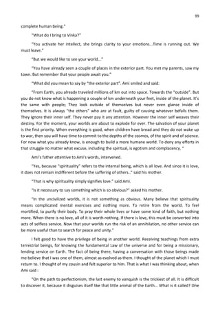 99
complete human being.”
“What do I bring to Vinka?”
“You activate her intellect, she brings clarity to your emotions...Time is running out. We
must leave.”
“But we would like to see your world...”
“You have already seen a couple of places in the exterior part. You met my parents, saw my
town. But remember that your people await you.”
“What did you mean to say by “the exterior part”. Ami smiled and said:
“From Earth, you already traveled millions of km out into space. Towards the “outside”. But
you do not know what is happening a couple of km underneath your feet, inside of the planet. It’s
the same with people; They look outside of themselves but never even glance inside of
themselves. It is always “the others” who are at fault, guilty of causing whatever befalls them.
They ignore their inner self. They never pay it any attention. However the inner self weaves their
destiny. For the moment, your worlds are about to explode for ever. The salvation of your planet
is the first priority. When everything is good, when children have bread and they do not wake up
to war, then you will have time to commit to the depths of the cosmos, of the spirit and of science.
For now what you already know, is enough to build a more humane world. To deny any efforts in
that struggle no matter what excuse, including the spiritual, is egotism and complacency. “
Ami’s father attentive to Ami’s words, intervened.
“Yes, because “spirituality” refers to the internal being, which is all love. And since it is love,
it does not remain indifferent before the suffering of others..” said his mother.
“That is why spirituality simply signifies love.” said Ami.
“Is it necessary to say something which is so obvious?” asked his mother.
“In the uncivilized worlds, it is not something as obvious. Many believe that spirituality
means complicated mental exercises and nothing more. To retire from the world. To feel
mortified, to purify their body. To pray their whole lives or have some kind of faith, but nothing
more. When there is no love, all of it is worth nothing. If there is love, this must be converted into
acts of selfless service. Now that your worlds run the risk of an annihilation, no other service can
be more useful than to search for peace and unity.”
I felt good to have the privilege of being in another world. Receiving teachings from extra
terrestrial beings, for knowing the fundamental Law of the universe and for being a missionary,
lending service on Earth. The fact of being there, having a conversation with those beings made
me believe that I was one of them, almost as evolved as them. I thought of the planet which I must
return to. I thought of my cousin and felt superior to him. That is what I was thinking about, when
Ami said :
“On the path to perfectionism, the last enemy to vanquish is the trickiest of all. It is difficult
to discover it, because it disguises itself like that little animal of the Earth... What is it called? One
 