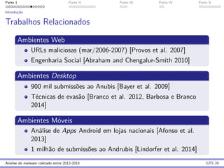 Parte 1 Parte II Parte III Parte IV Parte V
Introduc¸˜ao
Trabalhos Relacionados
Ambientes Web
URLs maliciosas (mar/2006-2007) [Provos et al. 2007]
Engenharia Social [Abraham and Chengalur-Smith 2010]
Ambientes Desktop
900 mil submiss˜oes ao Anubis [Bayer et al. 2009]
T´ecnicas de evas˜ao [Branco et al. 2012, Barbosa e Branco
2014]
Ambientes M´oveis
An´alise de Apps Android em lojas nacionais [Afonso et al.
2013]
1 milh˜ao de submiss˜oes ao Andrubis [Lindorfer et al. 2014]
An´alise de malware coletado entre 2012-2015 GTS 26
 
