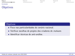Parte 1 Parte II Parte III Parte IV Parte V
Introduc¸˜ao
Objetivos
Objetivos
Foco nas particularidades do cen´ario nacional.
Veriﬁcar escolhas de projeto dos criadores de malware.
Identiﬁcar t´ecnicas de anti-an´alise.
An´alise de malware coletado entre 2012-2015 GTS 26
 
