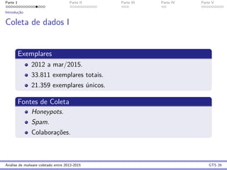 Parte 1 Parte II Parte III Parte IV Parte V
Introduc¸˜ao
Coleta de dados I
Exemplares
2012 a mar/2015.
33.811 exemplares totais.
21.359 exemplares ´unicos.
Fontes de Coleta
Honeypots.
Spam.
Colaborac¸˜oes.
An´alise de malware coletado entre 2012-2015 GTS 26
 