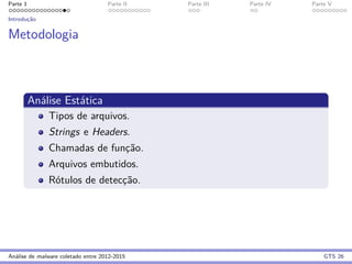 Parte 1 Parte II Parte III Parte IV Parte V
Introduc¸˜ao
Metodologia
An´alise Est´atica
Tipos de arquivos.
Strings e Headers.
Chamadas de func¸˜ao.
Arquivos embutidos.
R´otulos de detecc¸˜ao.
An´alise de malware coletado entre 2012-2015 GTS 26
 