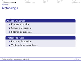 Parte 1 Parte II Parte III Parte IV Parte V
Introduc¸˜ao
Metodologia
An´alise Dinˆamica
Processos criados.
Chaves do Registro.
Sistema de arquivos.
Tr´afego de Rede
Portas e Protocolos.
Veriﬁcac¸˜ao de Downloads.
An´alise de malware coletado entre 2012-2015 GTS 26
 
