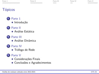 Parte 1 Parte II Parte III Parte IV Parte V
T´opicos
1 Parte 1
Introduc¸˜ao
2 Parte II
An´alise Est´atica
3 Parte III
An´alise Dinˆamica
4 Parte IV
Tr´afego de Rede
5 Parte V
Considerac¸˜oes Finais
Conclus˜oes e Agradecimentos
An´alise de malware coletado entre 2012-2015 GTS 26
 