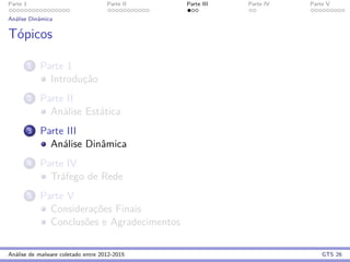 Parte 1 Parte II Parte III Parte IV Parte V
An´alise Dinˆamica
T´opicos
1 Parte 1
Introduc¸˜ao
2 Parte II
An´alise Est´atica
3 Parte III
An´alise Dinˆamica
4 Parte IV
Tr´afego de Rede
5 Parte V
Considerac¸˜oes Finais
Conclus˜oes e Agradecimentos
An´alise de malware coletado entre 2012-2015 GTS 26
 