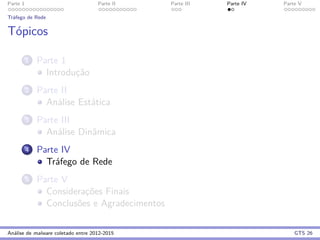 Parte 1 Parte II Parte III Parte IV Parte V
Tr´afego de Rede
T´opicos
1 Parte 1
Introduc¸˜ao
2 Parte II
An´alise Est´atica
3 Parte III
An´alise Dinˆamica
4 Parte IV
Tr´afego de Rede
5 Parte V
Considerac¸˜oes Finais
Conclus˜oes e Agradecimentos
An´alise de malware coletado entre 2012-2015 GTS 26
 