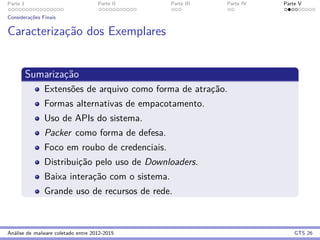Parte 1 Parte II Parte III Parte IV Parte V
Considerac¸˜oes Finais
Caracterizac¸˜ao dos Exemplares
Sumarizac¸˜ao
Extens˜oes de arquivo como forma de atrac¸˜ao.
Formas alternativas de empacotamento.
Uso de APIs do sistema.
Packer como forma de defesa.
Foco em roubo de credenciais.
Distribuic¸˜ao pelo uso de Downloaders.
Baixa interac¸˜ao com o sistema.
Grande uso de recursos de rede.
An´alise de malware coletado entre 2012-2015 GTS 26
 
