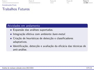 Parte 1 Parte II Parte III Parte IV Parte V
Considerac¸˜oes Finais
Trabalhos Futuros
Atividades em andamento
Expans˜ao das an´alises suportadas.
Integrac¸˜ao efetiva com ambiente bare-metal.
Criac¸˜ao de heur´ısticas de detecc¸˜ao e classiﬁcadores
adaptativos.
Identiﬁcac¸˜ao, detecc¸˜ao e avaliac¸˜ao da eﬁc´acia das t´ecnicas de
anti-an´alise.
An´alise de malware coletado entre 2012-2015 GTS 26
 