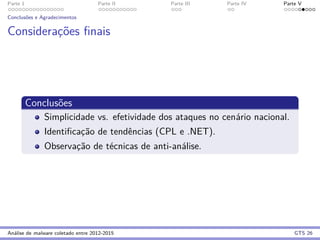 Parte 1 Parte II Parte III Parte IV Parte V
Conclus˜oes e Agradecimentos
Considerac¸˜oes ﬁnais
Conclus˜oes
Simplicidade vs. efetividade dos ataques no cen´ario nacional.
Identiﬁcac¸˜ao de tendˆencias (CPL e .NET).
Observac¸˜ao de t´ecnicas de anti-an´alise.
An´alise de malware coletado entre 2012-2015 GTS 26
 