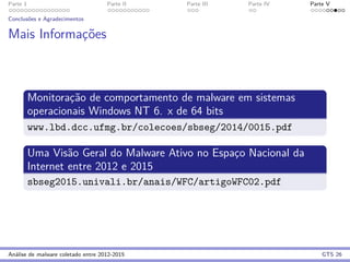 Parte 1 Parte II Parte III Parte IV Parte V
Conclus˜oes e Agradecimentos
Mais Informac¸˜oes
Monitorac¸˜ao de comportamento de malware em sistemas
operacionais Windows NT 6. x de 64 bits
www.lbd.dcc.ufmg.br/colecoes/sbseg/2014/0015.pdf
Uma Vis˜ao Geral do Malware Ativo no Espac¸o Nacional da
Internet entre 2012 e 2015
sbseg2015.univali.br/anais/WFC/artigoWFC02.pdf
An´alise de malware coletado entre 2012-2015 GTS 26
 