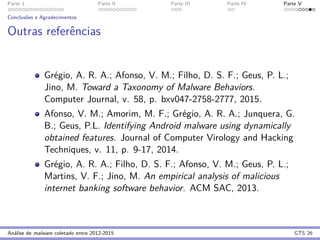 Parte 1 Parte II Parte III Parte IV Parte V
Conclus˜oes e Agradecimentos
Outras referˆencias
Gr´egio, A. R. A.; Afonso, V. M.; Filho, D. S. F.; Geus, P. L.;
Jino, M. Toward a Taxonomy of Malware Behaviors.
Computer Journal, v. 58, p. bxv047-2758-2777, 2015.
Afonso, V. M.; Amorim, M. F.; Gr´egio, A. R. A.; Junquera, G.
B.; Geus, P.L. Identifying Android malware using dynamically
obtained features. Journal of Computer Virology and Hacking
Techniques, v. 11, p. 9-17, 2014.
Gr´egio, A. R. A.; Filho, D. S. F.; Afonso, V. M.; Geus, P. L.;
Martins, V. F.; Jino, M. An empirical analysis of malicious
internet banking software behavior. ACM SAC, 2013.
An´alise de malware coletado entre 2012-2015 GTS 26
 