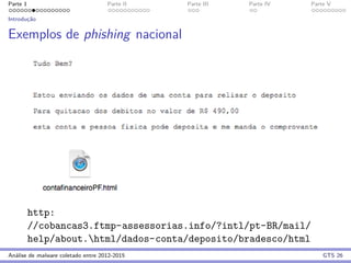 Parte 1 Parte II Parte III Parte IV Parte V
Introduc¸˜ao
Exemplos de phishing nacional
http:
//cobancas3.ftmp-assessorias.info/?intl/pt-BR/mail/
help/about.html/dados-conta/deposito/bradesco/html
An´alise de malware coletado entre 2012-2015 GTS 26
 