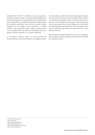 05. HERRAMIENTAS       8/2/10       17:34       Página 7




        twitterfriends25 o klout26. Si tenemos una cuenta o grupo en      sis de los datos que optimicen nuestra estrategia de negocio,
        Facebook27 podemos utilizar las aplicaciones de Allfacebook28     incluir los datos de nuestro sistema de CRM y poder determi-
        (para medir páginas con más seguidores, tener estadísticas de     nar acciones personalizadas sobre el cliente de manera perfi-
        uso de aplicaciones o consultar las estadísticas de demografía    lada. Pero no nos podemos olvidar que el futuro pasa por las
        de Facebook) o Socialistics29 para construir un perfil sociode-   redes sociales y que tenemos que integrar esta nueva fuente
        mográfico con tus amigos o fans. Finalmente, si usamos            de aprendizaje para realmente tener una foto completa de lo
        Youtube30 para almacenar nuestros videos, la propia aplica-       que está pasando para determinar dónde estamos y hacia
        ción nos proporcionará los datos que necesitamos para com-        dónde queremos ir.
        probar si estamos llegando o no a nuestros objetivos.
                                                                          Pero por ahora nos debemos conformar con que en la organiza-
        ¿Y el futuro? Lo ideal es invertir en una herramienta de          ción se respete la Analítica Web y se tomen decisiones basadas
        Analítica Web que nos permita adecuar la recogida y el análi-     en los análisis de datos.




        25
           http://twitter-friends.com/
        26
           http://klout.com/
        27
           http://www.facebook.com/
        28
           http://www.allfacebook.com/
        29
           http://apps.facebook.com/socialistics/
        30
           http://www.youtube.com/

                                                                                                  Herramientas para la correcta utilización de la AW 33
 
