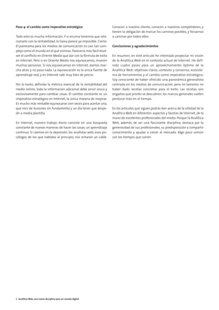 01. ANALITICA WEB, UNA NUEVA DISCIPLINA                      8/2/10   17:02   Página 6




        Paso 4: el cambio como imperativo estratégico                               Conocen a nuestro cliente, conocen a nuestros competidores, y
                                                                                    tienen la obligación de marcar los caminos posibles, y forzarnos
        Todo esto es mucha información. Y si encima tenemos que rela-               a caminar por todos ellos.
        cionarlo con la rentabilidad, la tarea parece ya imposible. Cierto.
        El panorama para los medios de comunicación es casi tan com-                Conclusiones y agradecimientos
        plejo como el mundo en el que vivimos. Parecería más fácil resol-
        ver el conflicto en Oriente Medio que dar con la fórmula de éxito           En resumen, en este artículo he intentado proyectar mi visión
        en Internet. Pero si en Oriente Medio nos equivocamos, mueren               de la Analítica Web en el contexto actual de Internet. He defi-
        muchas personas. Si nos equivocamos en Internet, damos mar-                 nido cuatro pasos para un aprovechamiento óptimo de la
        cha atrás y no pasa nada. La equivocación es la única fuente de             Analítica Web: objetivos claros, contexto y consenso, ecosiste-
        aprendizaje real, y en Internet sale muy bien de precio.                    ma de herramientas y el cambio como imperativo estratégico.
                                                                                    Soy consciente de haber ofrecido una panorámica generalista
        Por lo tanto, definida la métrica esencial de la rentabilidad del           centrada en los medios de comunicación, pero no lamento no
        medio online, toda la información adicional debe servir única y             haber dado recetas concretas para el éxito. Las recetas son
        exclusivamente para cambiar cosas. El cambio constante es un                engaños que pronto se descubren, los marcos generales suelen
        imperativo estratégico en Internet, la única manera de mejorar.             perdurar más en el tiempo.
        Es mucho más rentable equivocarse cien veces para acertar una,
        que vivir de ilusiones sin fundamento y un día tener que despe-             En los artículos que siguen,podrás leer acerca de la utilidad de la
        dir a media plantilla.                                                      Analítica Web en diferentes aspectos y facetas de Internet, de la
                                                                                    mano de excelentes profesionales del medio. Porque la Analítica
        En Internet, nuestro trabajo diario consiste en una búsqueda                Web, además de ser una fascinante disciplina, destaca por la
        constante de nuevas maneras de hacer las cosas, un aprendizaje              generosidad de sus profesionales, su predisposición a compartir
        continuo. Si caemos en la depresión, los analistas web, esos psi-           conocimiento y ayudar a crecer al mercado. Algo poco común
        cólogos de los que hablaba al principio, nos echarán un cable.              con los tiempos que corren.




        8 Analítica Web, una nueva disciplina para un mundo digital
 
